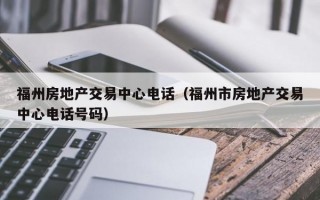 福州房地产交易中心电话（福州市房地产交易中心电话号码）